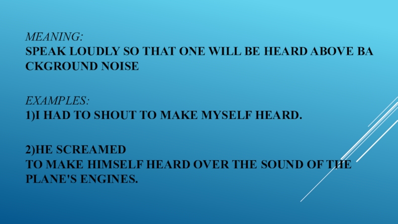 MEAning: speak loudly so that one will be heard above background noise Examples: 1)I had to shout to make myself heard.  2)He screamed to make himself heard over the sound of the  plane's engines.