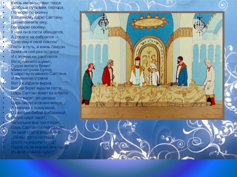 Князь им вымолвил тогда:„Добрый путь вам, господа,По морю по окиянуК славному царю Салтану;Да напомните ему,Государю своему:К нам