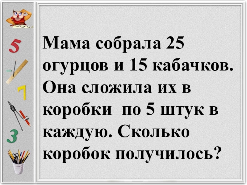 Одной штуке в каждую. Мама собрала 25 огурцов и 15 кабачков она сложила их в коробки по 5 штук. Мама собрала 25 огурцов и 15 кабачков она сложила. Мама собирает огурцы.