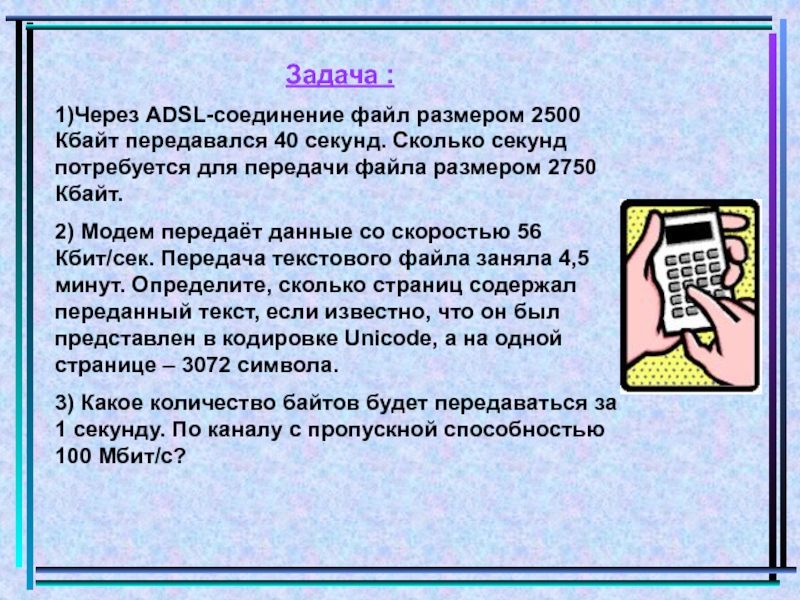 Через adsl соединение. Через ADSL соединение файл размером 2500 Кбайт передавался 40. Модем передает данные со скоростью 56. Модем передающий информацию со скоростью 128 Кбит/с. Файл размером 2500 Кбайт передается в течении 2 минут.