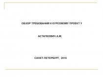 ОБЗОР ТРЕБОВАНИЙ К КУРСОВОМУ ПРОЕКТ У
АСТАПКОВИЧ А.М.
САНКТ-ПЕТЕРБУРГ, 2016