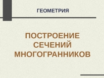 ГЕОМЕТРИЯ
ПОСТРОЕНИЕ СЕЧЕНИЙ МНОГОГРАННИКОВ