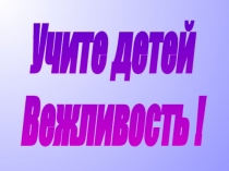 Учите детей
Вежливость !