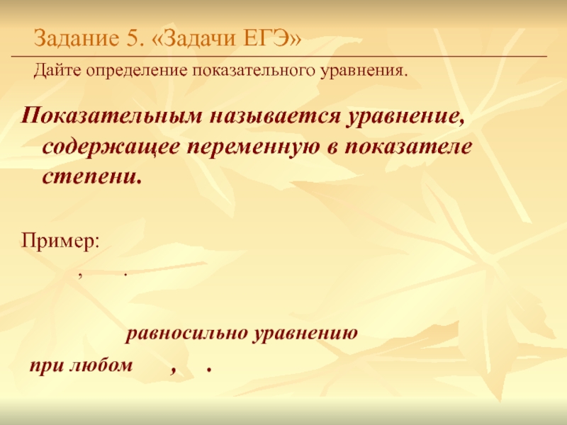 Показательным называется уравнение, содержащее переменную в показателе степени.Задание 5. «Задачи ЕГЭ»Дайте определение показательного уравнения. Пример:		,