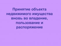Принятие объекта недвижимого имущества вновь во владение, пользование и