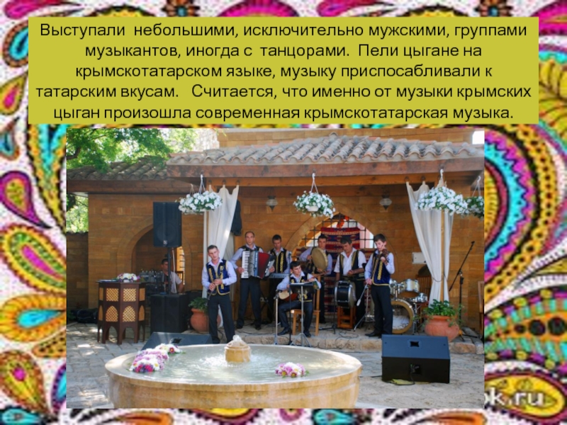 Выступали небольшими, исключительно мужскими, группами музыкантов, иногда с танцорами. Пели цыгане на крымскотатарском языке, музыку приспосабливали к