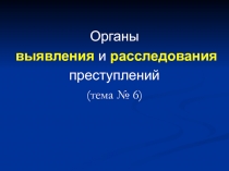 Органы
выявления и расследования
преступлений
(тема № 6 )