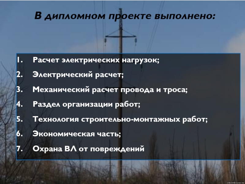 Расчет электрических нагрузок;Электрический расчет;Механический расчет провода и троса;Раздел организации работ;Технология строительно-монтажных работ;Экономическая часть;Охрана ВЛ от поврежденийВ дипломном