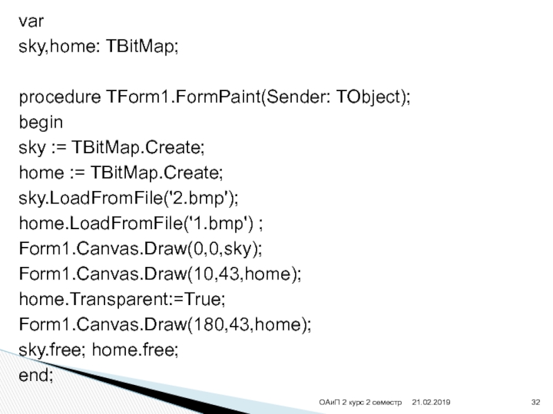 varsky,home: TBitMap;procedure TForm1.FormPaint(Sender: TObject);beginsky := TBitMap.Create;home := TBitMap.Create;sky.LoadFromFile('2.bmp');home.LoadFromFile('1.bmp') ;Form1.Canvas.Draw(0,0,sky); Form1.Canvas.Draw(10,43,home); home.Transparent:=True;Form1.Canvas.Draw(180,43,home);sky.free; home.free;end;ОАиП 2 курс 2 семестр
