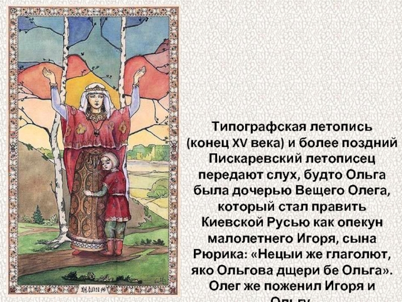 Типографская летопись (конец XV века) и более поздний Пискаревский летописец передают слух, будто Ольга была дочерью Вещего