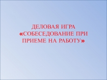 ДЕЛОВАЯ ИГРА «СОБЕСЕДОВАНИЕ ПРИ ПРИЕМЕ НА РАБОТУ