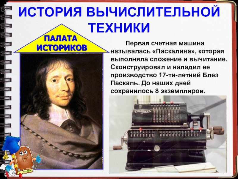 ИСТОРИЯ ВЫЧИСЛИТЕЛЬНОЙ ТЕХНИКИ		Первая счетная машина называлась «Паскалина», которая выполняла сложение и вычитание. Сконструировал и наладил ее производство