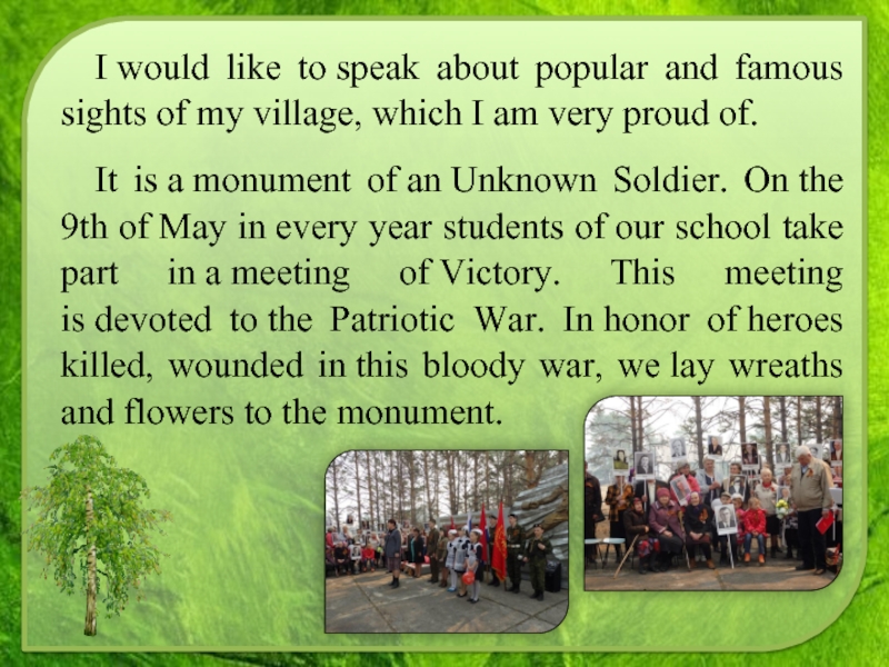 I would like to speak about popular and famous sights of my village, which I am very proud of.It is a monument of an Unknown Soldier. On the