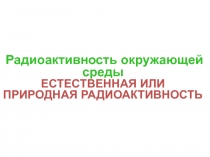 Радиоактивность окружающей среды
ЕСТЕСТВЕННАЯ или природная РАДИОАКТИВНОСТЬ