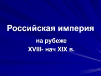 Российская империя  на рубеже XVIII- нач XIX в.