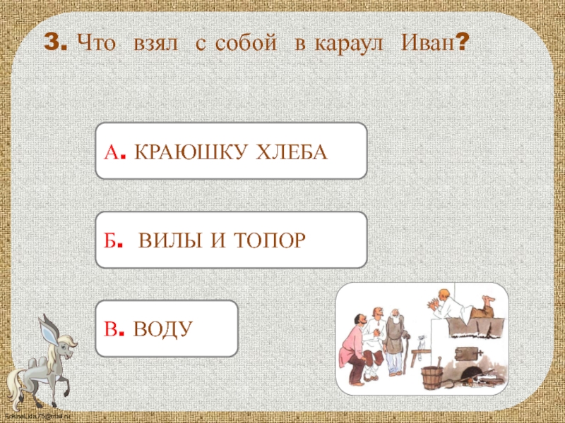 А. КРАЮШКУ ХЛЕБА 3. Что взял с собой в караул Иван?Б. ВИЛЫ И ТОПОРВ. ВОДУ