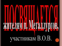 ПОСВЯЩАЕТСЯ
жителям п. Металлургов,
участникам В.О.В