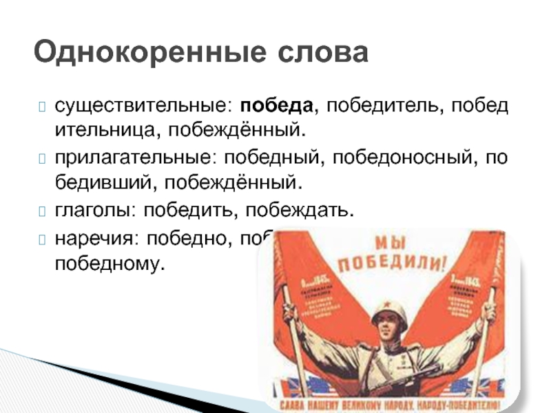 существительные: победа, победитель, победительница, побеждённый.прилагательные: победный, победоносный, победивший, побеждённый.глаголы: победить, побеждать.наречия: победно, победоносно, по-победному.Однокоренные слова