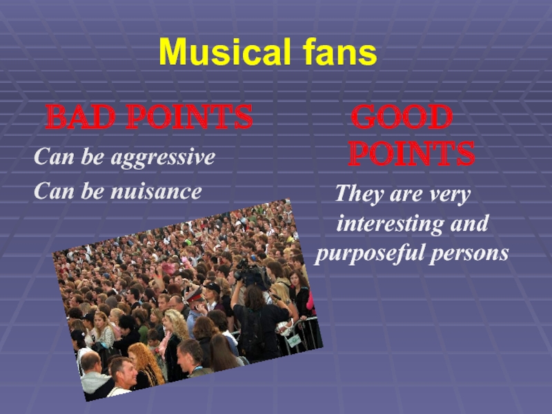 Musical fansBAD POINTSCan be aggressiveCan be nuisance GOOD POINTSThey are very   interesting and purposeful persons
