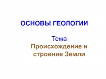 ОСНОВЫ ГЕОЛОГИИ Тема Происхождение и строение Земли