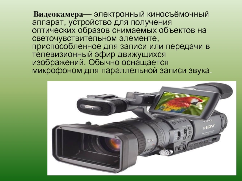 Видеокамера— электронный киносъёмочный аппарат, устройство для получения оптических образов снимаемых объектов на светочувствительном элементе, приспособленное для записи