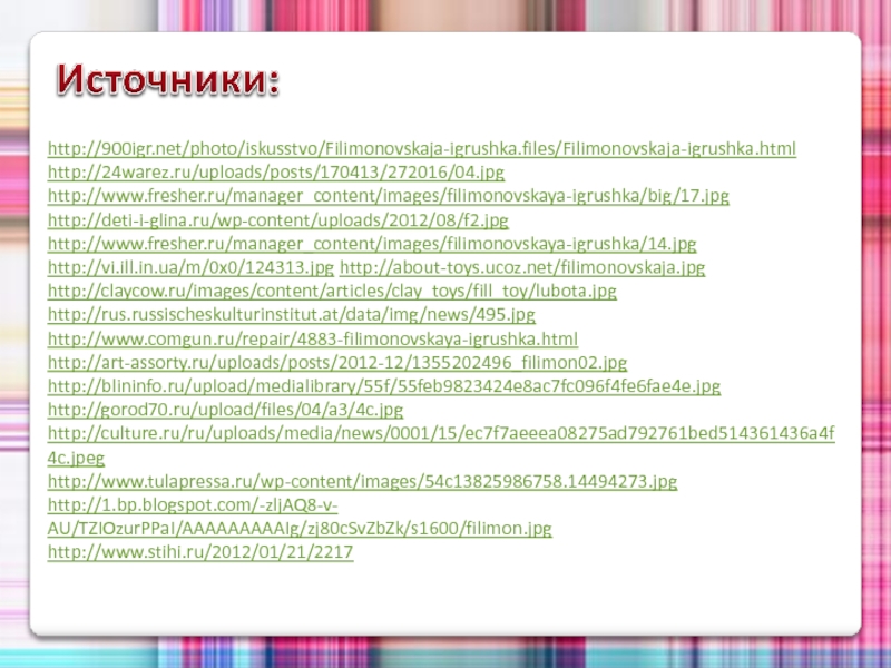 http://900igr.net/photo/iskusstvo/Filimonovskaja-igrushka.files/Filimonovskaja-igrushka.html http://24warez.ru/uploads/posts/170413/272016/04.jpg http://www.fresher.ru/manager_content/images/filimonovskaya-igrushka/big/17.jpg http://deti-i-glina.ru/wp-content/uploads/2012/08/f2.jpg http://www.fresher.ru/manager_content/images/filimonovskaya-igrushka/14.jpg http://vi.ill.in.ua/m/0x0/124313.jpg http://about-toys.ucoz.net/filimonovskaja.jpg http://claycow.ru/images/content/articles/clay_toys/fill_toy/lubota.jpg http://rus.russischeskulturinstitut.at/data/img/news/495.jpg http://www.comgun.ru/repair/4883-filimonovskaya-igrushka.html http://art-assorty.ru/uploads/posts/2012-12/1355202496_filimon02.jpghttp://blininfo.ru/upload/medialibrary/55f/55feb9823424e8ac7fc096f4fe6fae4e.jpghttp://gorod70.ru/upload/files/04/a3/4c.jpg http://culture.ru/ru/uploads/media/news/0001/15/ec7f7aeeea08275ad792761bed514361436a4f4c.jpeghttp://www.tulapressa.ru/wp-content/images/54c13825986758.14494273.jpghttp://1.bp.blogspot.com/-zljAQ8-v-AU/TZIOzurPPaI/AAAAAAAAAIg/zj80cSvZbZk/s1600/filimon.jpghttp://www.stihi.ru/2012/01/21/2217 Источники: