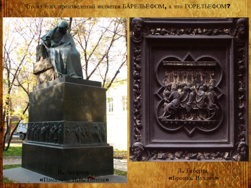 Что из этих произведений является БАРЕЛЬЕФОМ, а что ГОРЕЛЬЕФОМ?Н. Андреев «Памятник Н.В. Гоголя»Л. Гиберти «Бронза. Италия»