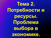 Тема 2. Потребности и ресурсы. Проблема выбора в экономике