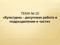 ТЕМА № 20
Культурно - досуговая работа в подразделении и части