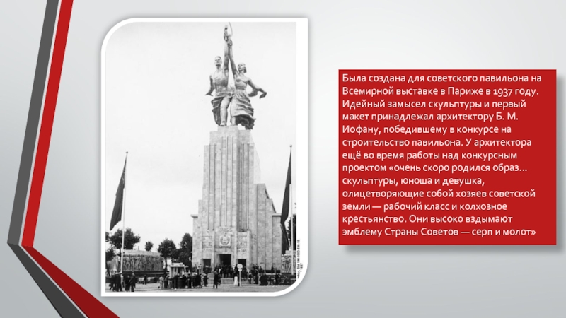 Была создана для советского павильона на Всемирной выставке в Париже в 1937 году. Идейный замысел скульптуры и