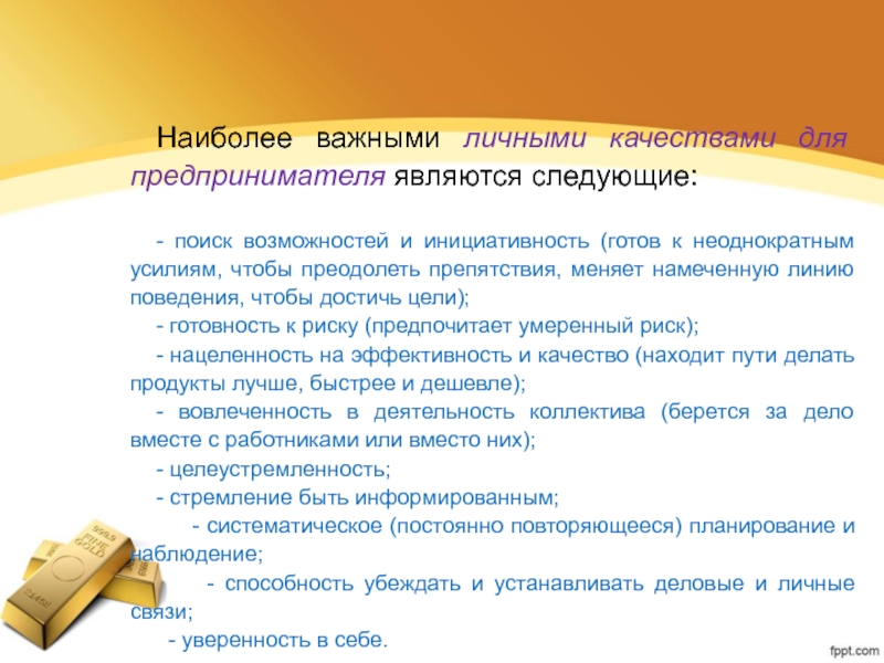 Наиболее важными личными качествами для предпринимателя являются следующие:- поиск возможностей и инициативность (готов к неоднократным усилиям, чтобы