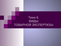 Тема 6.
ВИДЫ
ТОВАРНОЙ ЭКСПЕРТИЗЫ