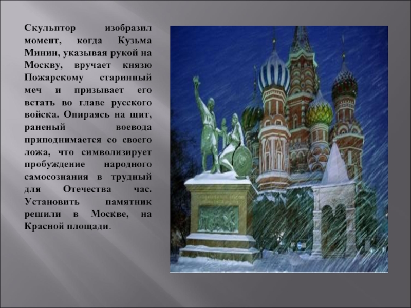 Скульптор изобразил момент, когда Кузьма Минин, указывая рукой на Москву, вручает князю Пожарскому старинный меч и призывает