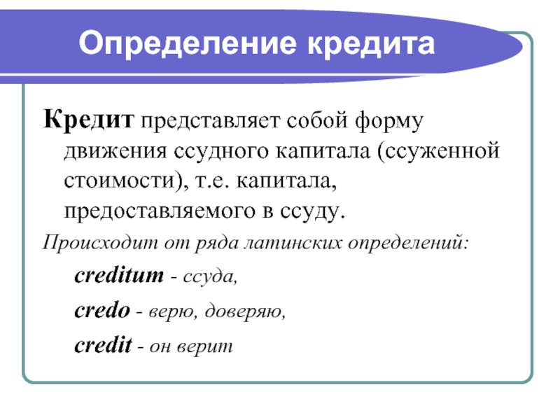 Определение кредитаКредит представляет собой форму движения ссудного капитала (ссуженной стоимости), т.е. капитала, предоставляемого в ссуду. Происходит от