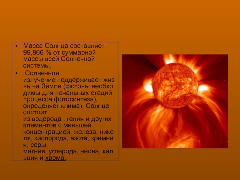 Масса Солнца составляет 99,866 % от суммарной массы всей Солнечной системы. Солнечное излучение поддерживает жизнь на Земле (фотоны необходимы для начальных стадий процесса фотосинтеза), определяет климат. Солнце состоит