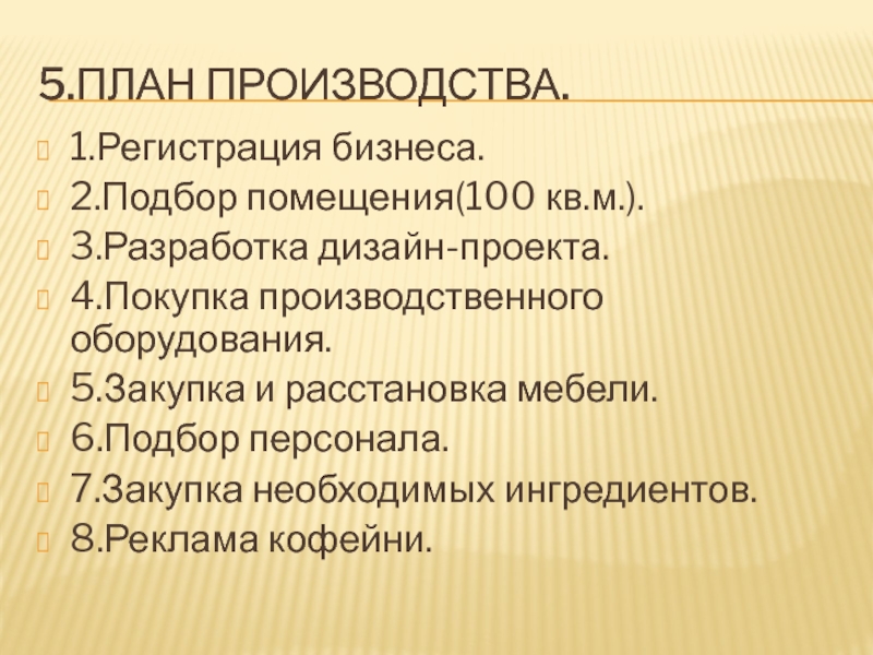 5.План производства.1.Регистрация бизнеса.2.Подбор помещения(100 кв.м.).3.Разработка дизайн-проекта.4.Покупка производственного оборудования.5.Закупка и расстановка мебели.6.Подбор персонала.7.Закупка необходимых ингредиентов.8.Реклама кофейни.