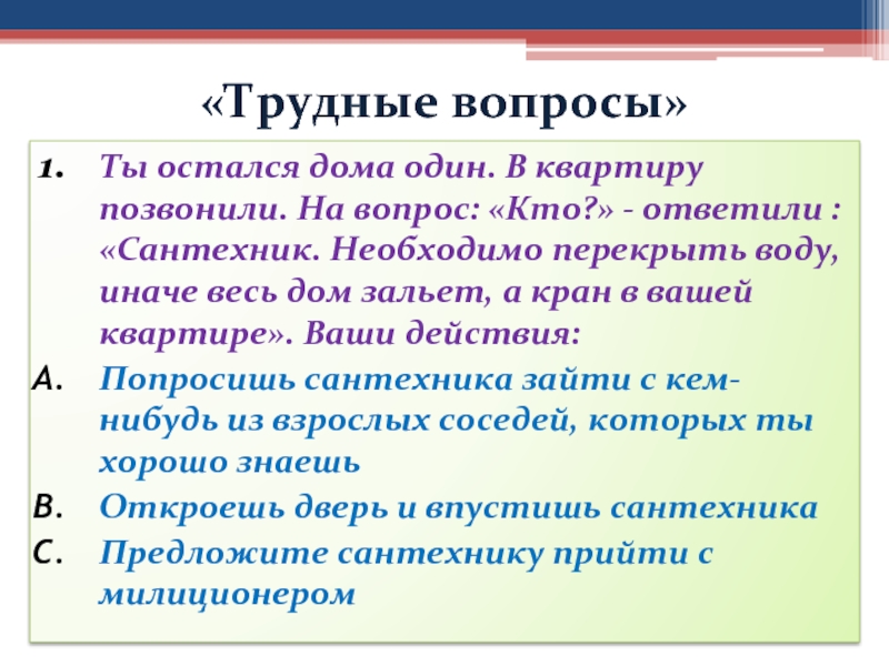 «Трудные вопросы»Ты остался дома один. В квартиру позвонили. На вопрос: «Кто?» - ответили : «Сантехник. Необходимо перекрыть