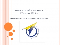 ПРОЕКТНЫЙ СЕМИНАР 27 апреля 2016 г. Маркетинг –моя будущая профессия