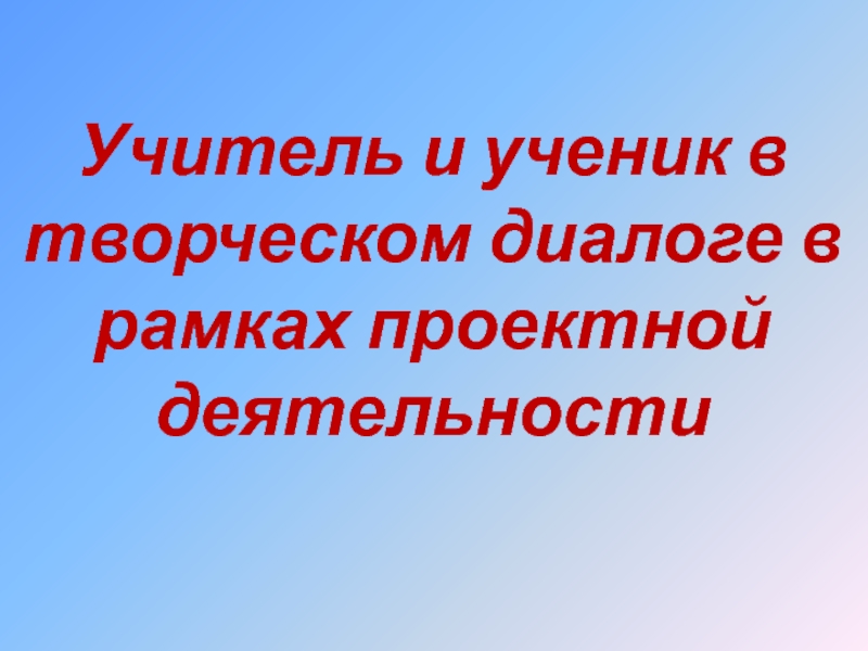 Презентация Учитель и ученик в творческом диалоге в рамках проектной деятельности