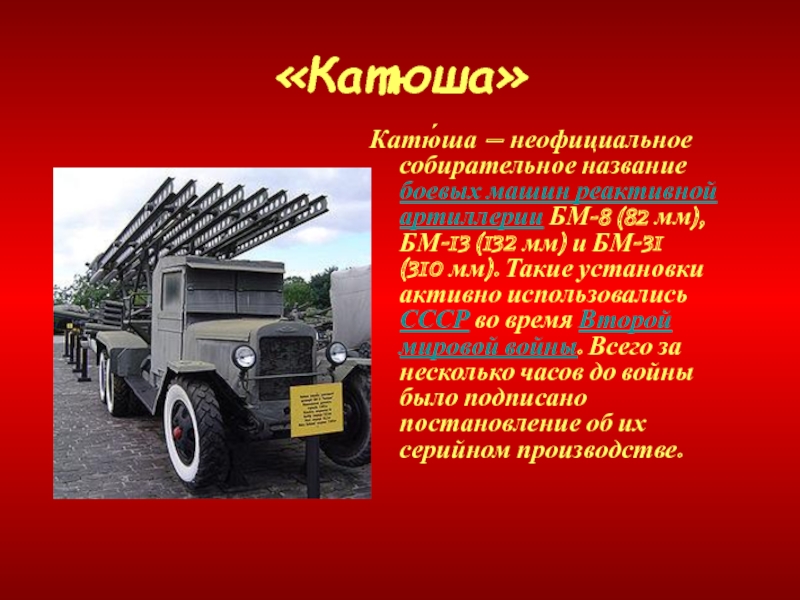 «Катюша»Катю́ша — неофициальное собирательное название боевых машин реактивной артиллерии БМ-8 (82 мм), БМ-13 (132 мм) и БМ-31 (310 мм). Такие установки