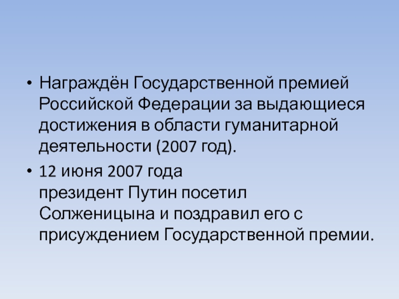 Награждён Государственной премией Российской Федерации за выдающиеся достижения в области гуманитарной деятельности (2007 год).12 июня 2007 года президент Путин посетил Солженицына и