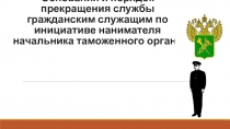 Основания и порядок прекращения службы гражданским служащим по инициативе нанимателя начальника таможенного органа