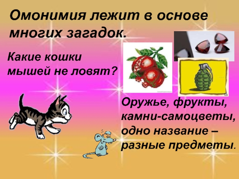 Омонимия лежит в основе многих загадок.Какие кошки мышей не ловят?Оружье, фрукты, камни-самоцветы, одно название – разные предметы.