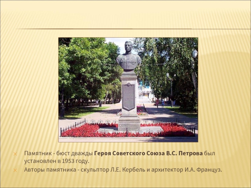 Памятник - бюст дважды Героя Советского Союза В.С. Петрова был установлен в 1953 году. Авторы памятника - скульптор Л.Е. Кербель и архитектор И.А. Француз.