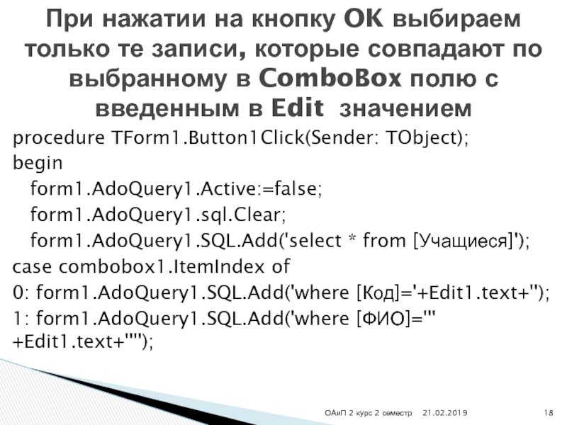 procedure TForm1.Button1Click(Sender: TObject);begin  form1.AdoQuery1.Active:=false;  form1.AdoQuery1.sql.Clear;  form1.AdoQuery1.SQL.Add('select * from [Учащиеся]');case combobox1.ItemIndex of0: form1.AdoQuery1.SQL.Add('where [Код]='+Edit1.text+'');1: form1.AdoQuery1.SQL.Add('where