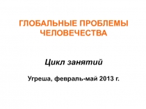 ГЛОБАЛЬНЫЕ ПРОБЛЕМЫ ЧЕЛОВЕЧЕСТВА Цикл занятий Угреша, февраль-май 2013 г