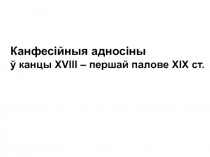 Канфесійныя адносіны
ў канцы Х V ІІІ – першай палове ХІХ ст