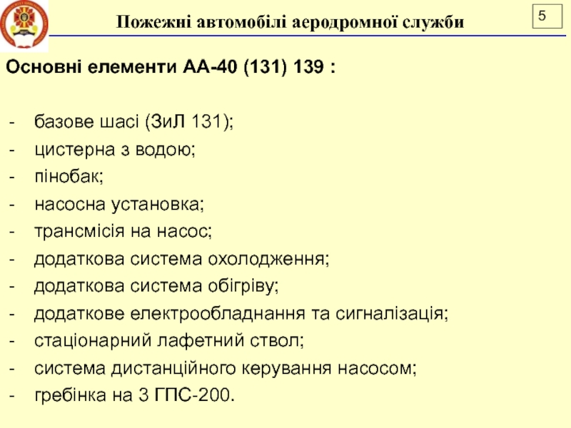 Лекція 16
ПОЖЕЖНІ АВТОМОБІЛІ АЕРОДРОМНОЇ СЛУЖБИ
ДСНС України
Національний Основні елементи АА-40 (131) 139 :базове шасі (ЗиЛ 131); цистерна з Основні елементи АА-40 (131) 139 :базове шасі (ЗиЛ 131); цистерна з водою;пінобак;насосна установка;трансмісія на насос;додаткова система охолодження;додаткова