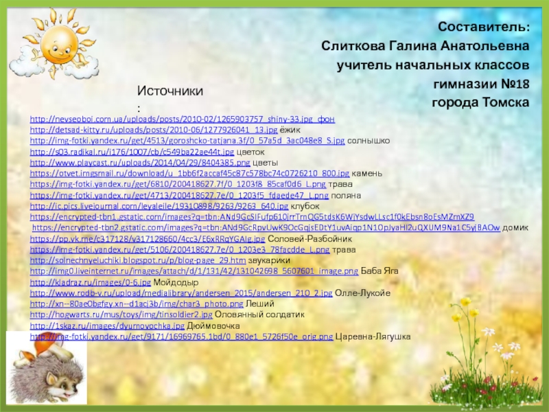 Источники:http://nevseoboi.com.ua/uploads/posts/2010-02/1265903757_shiny-33.jpg фонhttp://detsad-kitty.ru/uploads/posts/2010-06/1277926041_13.jpg ёжикhttp://img-fotki.yandex.ru/get/4513/goroshcko-tatjana.3f/0_57a5d_3ac048e8_S.jpg солнышкоhttp://s03.radikal.ru/i176/1007/cb/c549ba22ae44t.jpg цветокhttp://www.playcast.ru/uploads/2014/04/29/8404385.png цветыhttps://otvet.imgsmail.ru/download/u_1bb6f2accaf45c87c578bc74c0726210_800.jpg каменьhttps://img-fotki.yandex.ru/get/6810/200418627.7f/0_1203f8_85caf0d6_L.png траваhttps://img-fotki.yandex.ru/get/4713/200418627.7e/0_1203f5_fdaede47_L.png полянаhttp://ic.pics.livejournal.com/leyaleile/19310898/9263/9263_640.jpg клубокhttps://encrypted-tbn1.gstatic.com/images?q=tbn:ANd9GcSIFufp610jrrTmQG5tdsK6WjYsdwLLsc1f0kEbsn8oEsMZmXZ9 https://encrypted-tbn2.gstatic.com/images?q=tbn:ANd9GcRpvUwK9OcGqjsEDtY1uvAiqp1N1OpJyaHI2uQXUM9Na1C5yjBAOw домикhttps://pp.vk.me/c317128/v317128660/4cc3/E6xRRqYGAIg.jpg Соловей-Разбойникhttps://img-fotki.yandex.ru/get/5106/200418627.7e/0_1203e3_78facdde_L.png траваhttp://solnechnyeluchiki.blogspot.ru/p/blog-page_29.htm звукарикиhttp://img0.liveinternet.ru/images/attach/d/1/131/42/131042698_5607601_image.png Баба Ягаhttp://kladraz.ru/images/0-6.jpg