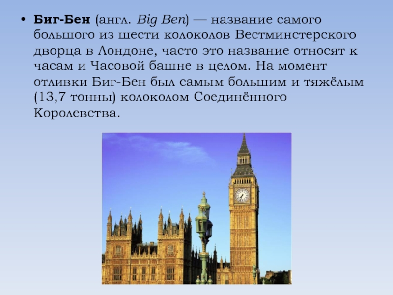 Биг-Бен (англ. Big Ben) — название самого большого из шести колоколов Вестминстерского дворца в Лондоне, часто это название относят к часам и Часовой